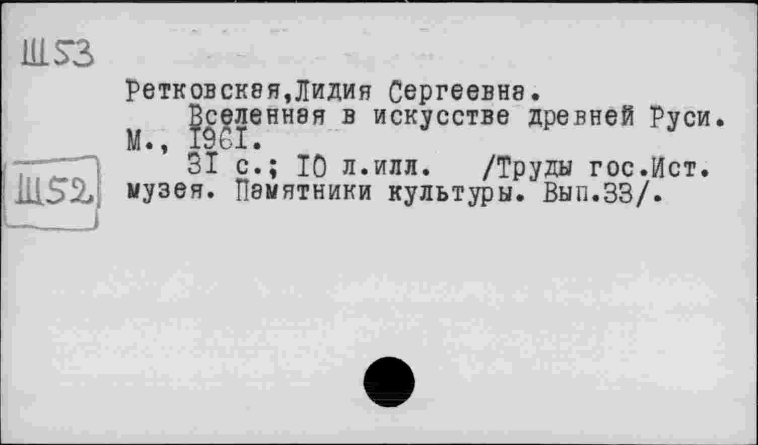 ﻿Ul S3
J
ретковская,Лидия Сергеевна.
Вселенная в искусстве древней Руси М •, I і ■ I •
ЗІ с.; Ю л.илл. /Труды гос.Ист. музея. Памятники культуры. Вып.ЗЗ/.